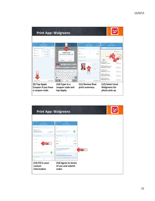 12/9/15	
  
21	
  
Print	
  App:	
  Walgreens	
  
(10)	
  Type	
  in	
  a	
  
coupon	
  code	
  and	
  
tap	
  Apply.	
  
(11)	
  Review	
  ﬁnal	
  
print	
  summary	
  
(12)	
  Select	
  local	
  
Walgreens	
  for	
  
photo	
  pick	
  up	
  
(9)	
  Tap	
  Apply	
  
Coupon	
  if	
  you	
  have	
  
a	
  coupon	
  code.	
  
	
  
	
  
TIP:	
  walgreens.com	
  
oﬀers	
  coupon	
  codes	
  
	
  
	
  
	
  
9
10	
  
11	
  
12	
  
Print	
  App:	
  Walgreens	
  
(14)	
  Agree	
  to	
  terms	
  
of	
  use	
  and	
  submit	
  
order.	
  
	
  
	
  
	
  
(13)	
  Fill	
  in	
  your	
  
contact	
  
informa8on	
  
	
  
	
  
	
  
13	
  
14	
  
 