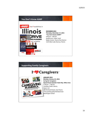 12/9/15	
  
23	
  
	
  
DECEMBER	
  2015	
  
Thursday,	
  December	
  17,	
  2015	
  	
  
"You	
  Don't	
  Know	
  AARP!"	
  	
  
6:00	
  pm	
  -­‐7:00	
  pm	
  	
  
Auditorium,	
  Lower	
  Level	
  	
  
Noble	
  Center,	
  Peoria	
  Park	
  District	
  	
  
1125	
  West	
  Lake	
  Avenue,	
  Peoria	
  	
  	
  
	
  
	
  
	
  	
  
You	
  Don’t	
  Know	
  AARP	
  
	
  
JANUARY	
  2015	
  
Monday,	
  January	
  25,	
  2016	
  
Caring	
  for	
  Caregivers	
  
Special	
  Guest	
  Speaker	
  State	
  Rep.	
  Mike	
  Unes	
  
5:30	
  pm	
  –	
  7:00	
  pm	
  
Fondulac	
  Public	
  Library	
  
Room	
  112	
  
400	
  Richland	
  Street,	
  East	
  Peoria	
  
*Free	
  parking	
  oﬀ	
  of	
  Richland	
  and	
  
Washington	
  Street	
  	
  
	
  
	
  
	
  	
  
Suppor8ng	
  Family	
  Caregivers	
  	
  
 