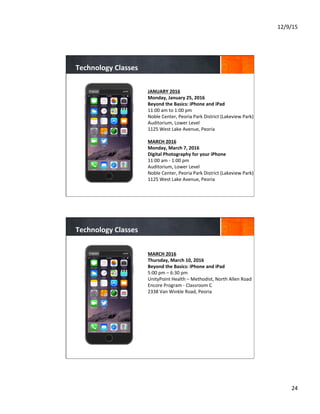 12/9/15	
  
24	
  
JANUARY	
  2016	
  	
  
Monday,	
  January	
  25,	
  2016	
  
Beyond	
  the	
  Basics:	
  iPhone	
  and	
  iPad	
  
11:00	
  am	
  to	
  1:00	
  pm	
  
Noble	
  Center,	
  Peoria	
  Park	
  District	
  (Lakeview	
  Park)	
  
Auditorium,	
  Lower	
  Level	
  
1125	
  West	
  Lake	
  Avenue,	
  Peoria	
  
	
  
MARCH	
  2016	
  
Monday,	
  March	
  7,	
  2016	
  
Digital	
  Photography	
  for	
  your	
  iPhone	
  
11:00	
  am	
  -­‐	
  1:00	
  pm	
  
Auditorium,	
  Lower	
  Level	
  
Noble	
  Center,	
  Peoria	
  Park	
  District	
  (Lakeview	
  Park)	
  
1125	
  West	
  Lake	
  Avenue,	
  Peoria	
  
	
  
	
  
	
  
Technology	
  Classes	
  
MARCH	
  2016	
  
Thursday,	
  March	
  10,	
  2016	
  
Beyond	
  the	
  Basics:	
  iPhone	
  and	
  iPad	
  	
  
5:00	
  pm	
  –	
  6:30	
  pm	
  
UnityPoint	
  Health	
  –	
  Methodist,	
  North	
  Allen	
  Road	
  
Encore	
  Program	
  -­‐	
  Classroom	
  C	
  
2338	
  Van	
  Winkle	
  Road,	
  Peoria	
  
	
  	
  
	
  
	
  
	
  
Technology	
  Classes	
  
 