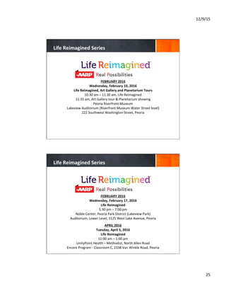 12/9/15	
  
25	
  
	
  
	
  	
  
FEBRUARY	
  2016	
  
Wednesday,	
  February	
  10,	
  2016	
  
Life	
  Reimagined,	
  Art	
  Gallery	
  and	
  Planetarium	
  Tours	
  
10:30	
  am	
  –	
  11:30	
  am,	
  Life	
  Reimagined	
  
11:35	
  am,	
  Art	
  Gallery	
  tour	
  &	
  Planetarium	
  showing	
  
Peoria	
  Riverfront	
  Museum	
  
Lakeview	
  Auditorium	
  (Riverfront	
  Museum	
  Water	
  Street	
  level)	
  
222	
  Southwest	
  Washington	
  Street,	
  Peoria	
  
	
  
Life	
  Reimagined	
  Series	
  
	
  
	
  	
  
FEBRUARY	
  2016	
  
Wednesday,	
  February	
  17,	
  2016	
  
Life	
  Reimagined	
  
5:30	
  pm	
  –	
  7:00	
  pm	
  
Noble	
  Center,	
  Peoria	
  Park	
  District	
  (Lakeview	
  Park)	
  
Auditorium,	
  Lower	
  Level,	
  1125	
  West	
  Lake	
  Avenue,	
  Peoria	
  
	
  
APRIL	
  2016	
  
Tuesday,	
  April	
  5,	
  2016	
  
Life	
  Reimagined	
  
11:00	
  am	
  –	
  1:00	
  pm	
  
UnityPoint	
  Health	
  –	
  Methodist,	
  North	
  Allen	
  Road	
  
Encore	
  Program	
  -­‐	
  Classroom	
  C,	
  2338	
  Van	
  Winkle	
  Road,	
  Peoria	
  
	
  	
  
	
  
Life	
  Reimagined	
  Series	
  
 