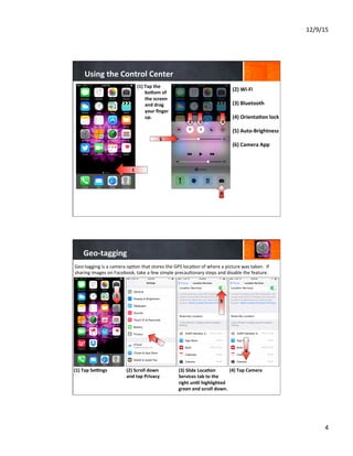 12/9/15	
  
4	
  
Using	
  the	
  Control	
  Center	
  
(1)  Tap	
  the	
  
boYom	
  of	
  
the	
  screen	
  
and	
  drag	
  
your	
  ﬁnger	
  
up.	
  
	
  
	
  
	
  
1	
  
(2)	
  Wi-­‐Fi	
  
	
  
(3)	
  Bluetooth	
  
	
  
(4)	
  Orienta8on	
  lock	
  
	
  
(5)	
  Auto-­‐Brightness	
  
	
  
(6)	
  Camera	
  App	
  
	
  
	
  
	
  
2 3 4
6
5	
  
Geo-­‐tagging	
  
(1)  Tap	
  Sebngs	
  
	
  
	
  
	
  
(2)	
  Scroll	
  down	
  
and	
  tap	
  Privacy	
  
	
  
	
  
	
  
(3)	
  Slide	
  Loca8on	
  
Services	
  tab	
  to	
  the	
  
right	
  un8l	
  highlighted	
  
green	
  and	
  scroll	
  down.	
  
	
  
(4)	
  Tap	
  Camera	
  
	
  
	
  
Geo-­‐tagging	
  is	
  a	
  camera	
  op7on	
  that	
  stores	
  the	
  GPS	
  loca7on	
  of	
  where	
  a	
  picture	
  was	
  taken.	
  	
  If	
  
sharing	
  images	
  on	
  Facebook,	
  take	
  a	
  few	
  simple	
  precau7onary	
  steps	
  and	
  disable	
  the	
  feature.	
  
	
  
1
2
4
3
 
