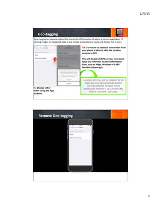 12/9/15	
  
5	
  
Geo-­‐tagging	
  
(5)	
  Choose	
  either	
  
While	
  Using	
  the	
  App	
  
or	
  Never.	
  
	
  
	
  
	
  
	
  
	
  
	
  
Geo-­‐tagging	
  is	
  a	
  camera	
  op7on	
  that	
  stores	
  the	
  GPS	
  loca7on	
  of	
  where	
  a	
  picture	
  was	
  taken.	
  	
  If	
  
sharing	
  images	
  on	
  Facebook,	
  take	
  a	
  few	
  simple	
  precau7onary	
  steps	
  and	
  disable	
  the	
  feature.	
  
TIP:	
  To	
  ensure	
  no	
  personal	
  informa8on	
  from	
  
your	
  phone	
  is	
  shared,	
  slide	
  the	
  loca8on	
  
services	
  to	
  OFF.	
  	
  
	
  
This	
  will	
  disable	
  all	
  GPS	
  services	
  from	
  some	
  
Apps	
  you	
  reference	
  loca8on	
  informa8on	
  
from,	
  such	
  as	
  Maps,	
  Weather	
  or	
  AARP	
  
Member	
  Advantages.	
  
	
  
	
  
	
  
5
Remove	
  Geo-­‐tagging	
  
 