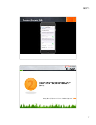 12/9/15	
  
7	
  
Camera	
  Op8on:	
  Grid	
  
	
  	
  	
  	
  	
  	
  	
  	
  	
  	
  	
  	
  	
  	
  
	
  	
  	
  	
  	
  	
  	
  	
  	
  	
  	
  	
  
	
  	
  	
  	
  	
  	
  	
  	
  
ENHANCING	
  YOUR	
  PHOTOGRAPHY	
  
SKILLS	
  
Mode,	
  Rule	
  of	
  Thirds,	
  Lead	
  Lines	
  and	
  Natural	
  Frames	
  
2
 