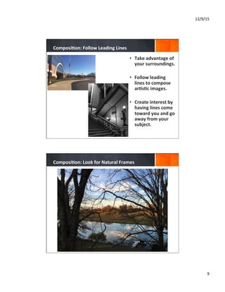 12/9/15	
  
9	
  
Composi8on:	
  Follow	
  Leading	
  Lines	
  
•  Take	
  advantage	
  of	
  
your	
  surroundings.	
  
	
  
•  Follow	
  leading	
  
lines	
  to	
  compose	
  
ar8s8c	
  images.	
  
•  Create	
  interest	
  by	
  
having	
  lines	
  come	
  
toward	
  you	
  and	
  go	
  
away	
  from	
  your	
  
subject.	
  
	
  
Composi8on:	
  Look	
  for	
  Natural	
  Frames	
  
 