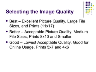 Selecting the Image Quality Best – Excellent Picture Quality, Large File Sizes, and Prints (11x17) Better – Acceptable Picture Quality, Medium File Sizes, Prints 8x10 and Smaller Good – Lowest Acceptable Quality, Good for Online Usage, Prints 5x7 and 4x6 