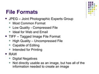 File Formats JPEG – Joint Photographic Experts Group Most Common Format Low Quality - Compressed File Ideal for Web and Email  TIFF – Tagged Image File Format High Quality – Uncompressed File Capable of Editing Intended for Printing RAW Digital Negatives Not directly usable as an image, but has all of the information needed to create an image 
