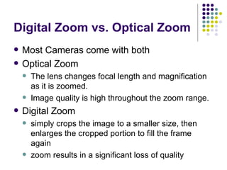 Digital Zoom vs. Optical Zoom Most Cameras come with both Optical Zoom The lens changes focal length and magnification as it is zoomed.  Image quality is high throughout the zoom range.  Digital Zoom simply crops the image to a smaller size, then enlarges the cropped portion to fill the frame again  zoom results in a significant loss of quality  