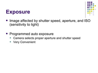 Exposure Image affected by shutter speed, aperture, and ISO (sensitivity to light) Programmed auto exposure Camera selects proper aperture and shutter speed Very Convenient 