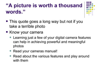 “ A picture is worth a thousand words.”  This quote goes a long way but not if you take a terrible photo Know your camera Learning just a few of your digital camera features can help in achieving powerful and meaningful photos Read your cameras manual! Read about the various features and play around with them 