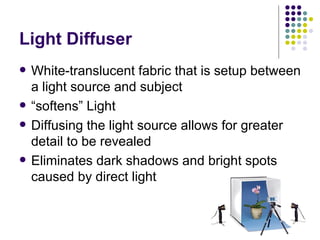 Light Diffuser White-translucent fabric that is setup between a light source and subject “ softens” Light Diffusing the light source allows for greater detail to be revealed Eliminates dark shadows and bright spots caused by direct light 