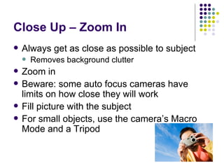 Close Up – Zoom In Always get as close as possible to subject Removes background clutter Zoom in Beware: some auto focus cameras have limits on how close they will work Fill picture with the subject For small objects, use the camera’s Macro Mode and a Tripod 