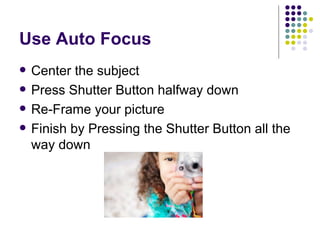 Use Auto Focus Center the subject Press Shutter Button halfway down Re-Frame your picture Finish by Pressing the Shutter Button all the way down 