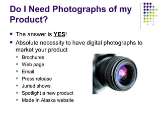 Do I Need Photographs of my Product? The answer is  YES ! Absolute necessity to have digital photographs to market your product Brochures Web page Email Press release Juried shows Spotlight a new product Made In Alaska website 