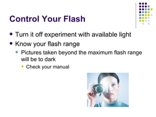 Control Your Flash Turn it off experiment with available light Know your flash range Pictures taken beyond the maximum flash range will be to dark Check your manual  