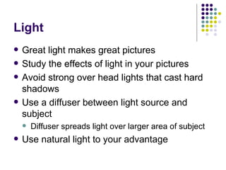 Light Great light makes great pictures Study the effects of light in your pictures Avoid strong over head lights that cast hard shadows Use a diffuser between light source and subject Diffuser spreads light over larger area of subject Use natural light to your advantage 