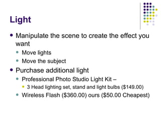 Light Manipulate the scene to create the effect you want Move lights  Move the subject Purchase additional light Professional Photo Studio Light Kit –  3 Head lighting set, stand and light bulbs ($149.00)  Wireless Flash ($360.00) ours ($50.00 Cheapest) 