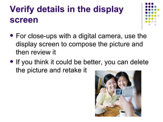 Verify details in the display screen  For close-ups with a digital camera, use the display screen to compose the picture and then review it If you think it could be better, you can delete the picture and retake it 