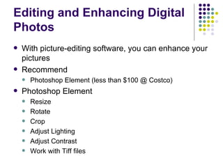 Editing and Enhancing Digital Photos With picture-editing software, you can enhance your pictures  Recommend Photoshop Element (less than $100 @ Costco) Photoshop Element Resize Rotate Crop Adjust Lighting Adjust Contrast Work with Tiff files 