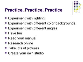 Practice, Practice, Practice Experiment with lighting Experiment with different color backgrounds Experiment with different angles Have fun Read your manual Research online Take lots of pictures Create your own studio 