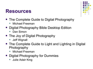 Resources The Complete Guide to Digital Photography Michael Freeman Digital Photography Bible Desktop Edition Dan Simon The Joy of Digital Photography Jeff Wignall The Complete Guide to Light and Lighting in Digital Photography Michael Freeman Digital Photography for Dummies Julie Adair King 