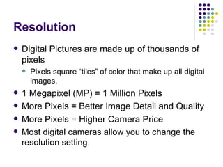 Resolution Digital Pictures are made up of thousands of pixels Pixels square “tiles” of color that make up all digital images. 1 Megapixel (MP) = 1 Million Pixels More Pixels = Better Image Detail and Quality More Pixels = Higher Camera Price Most digital cameras allow you to change the resolution setting 