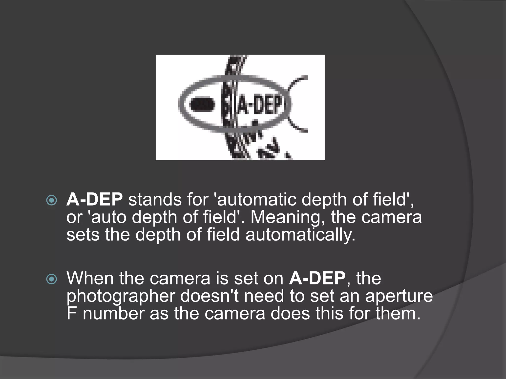    A-DEP stands for 'automatic depth of field',
    or 'auto depth of field'. Meaning, the camera
    sets the depth of field automatically.

   When the camera is set on A-DEP, the
    photographer doesn't need to set an aperture
    F number as the camera does this for them.
 