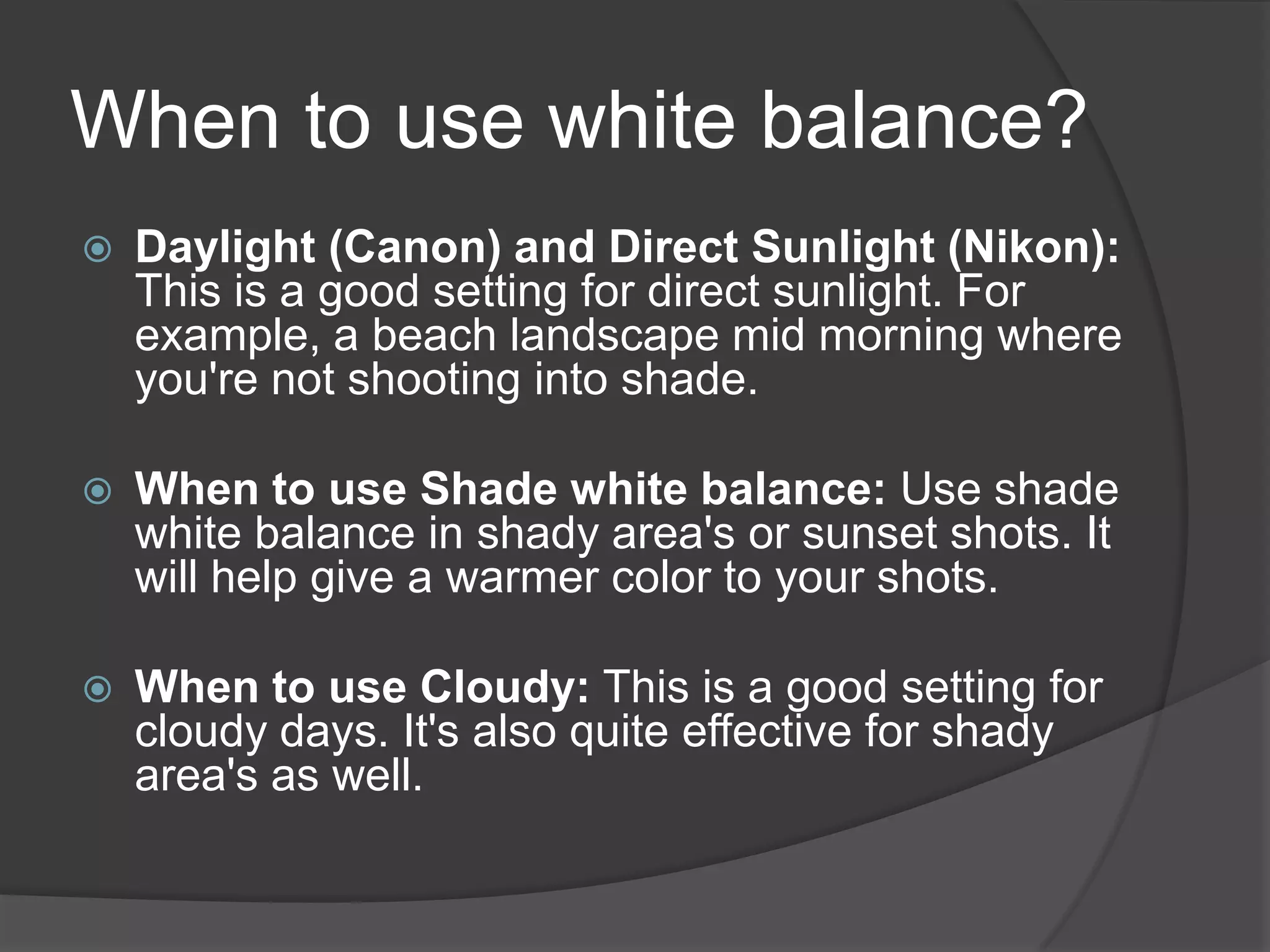 When to use white balance?
   Daylight (Canon) and Direct Sunlight (Nikon):
    This is a good setting for direct sunlight. For
    example, a beach landscape mid morning where
    you're not shooting into shade.

   When to use Shade white balance: Use shade
    white balance in shady area's or sunset shots. It
    will help give a warmer color to your shots.

   When to use Cloudy: This is a good setting for
    cloudy days. It's also quite effective for shady
    area's as well.
 