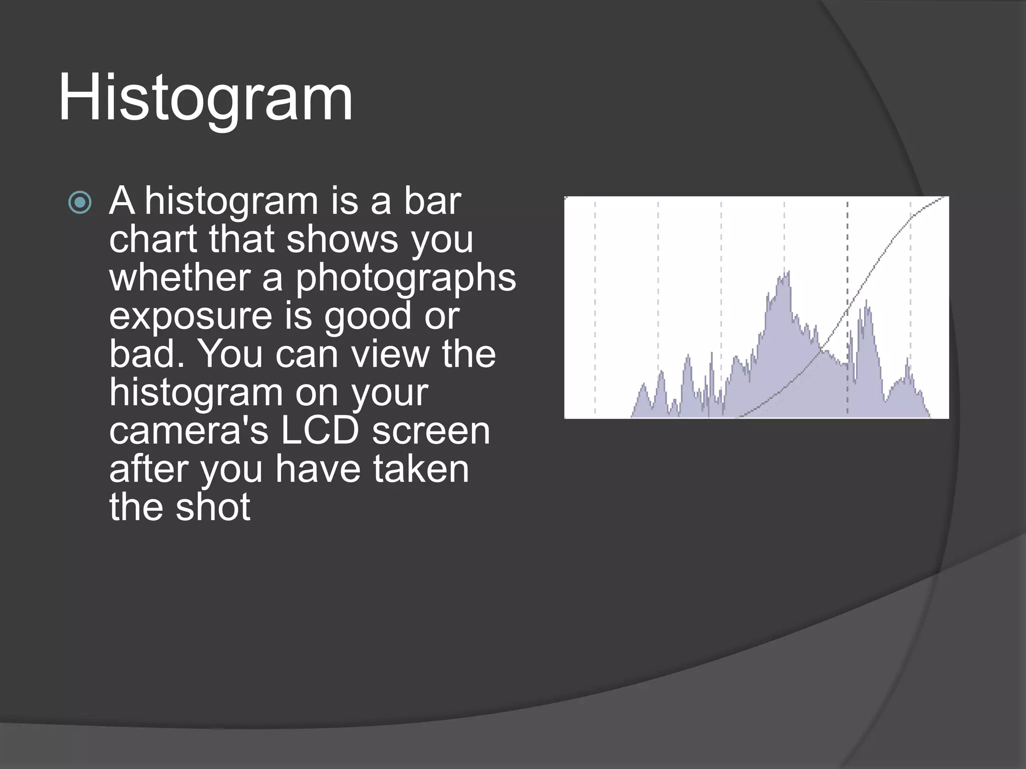 Histogram
   A histogram is a bar
    chart that shows you
    whether a photographs
    exposure is good or
    bad. You can view the
    histogram on your
    camera's LCD screen
    after you have taken
    the shot
 