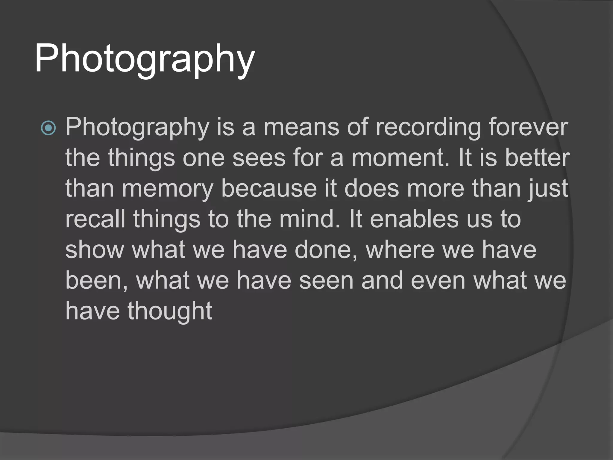 Photography
   Photography is a means of recording forever
    the things one sees for a moment. It is better
    than memory because it does more than just
    recall things to the mind. It enables us to
    show what we have done, where we have
    been, what we have seen and even what we
    have thought
 