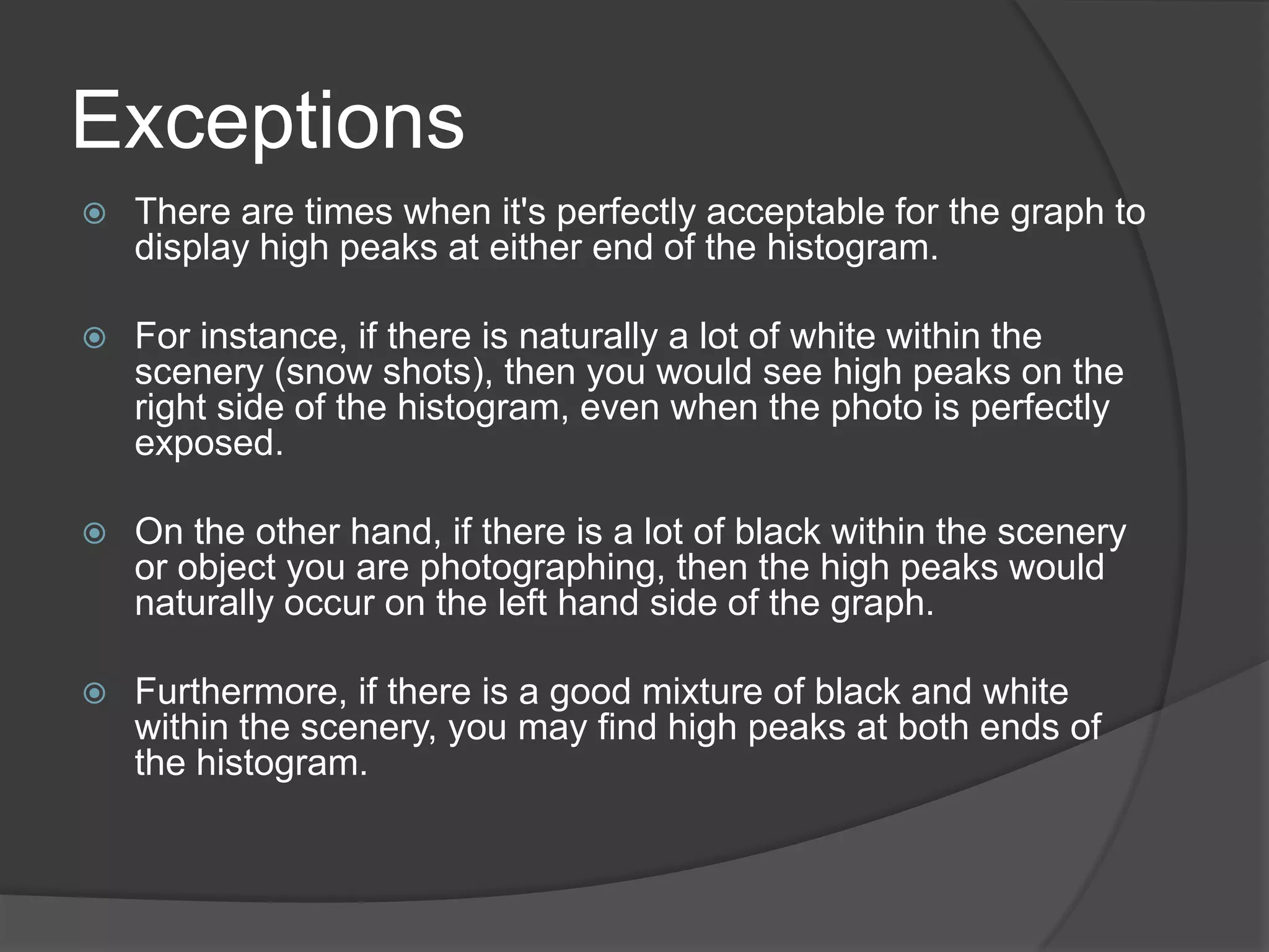 Exceptions
   There are times when it's perfectly acceptable for the graph to
    display high peaks at either end of the histogram.

   For instance, if there is naturally a lot of white within the
    scenery (snow shots), then you would see high peaks on the
    right side of the histogram, even when the photo is perfectly
    exposed.

   On the other hand, if there is a lot of black within the scenery
    or object you are photographing, then the high peaks would
    naturally occur on the left hand side of the graph.

   Furthermore, if there is a good mixture of black and white
    within the scenery, you may find high peaks at both ends of
    the histogram.
 