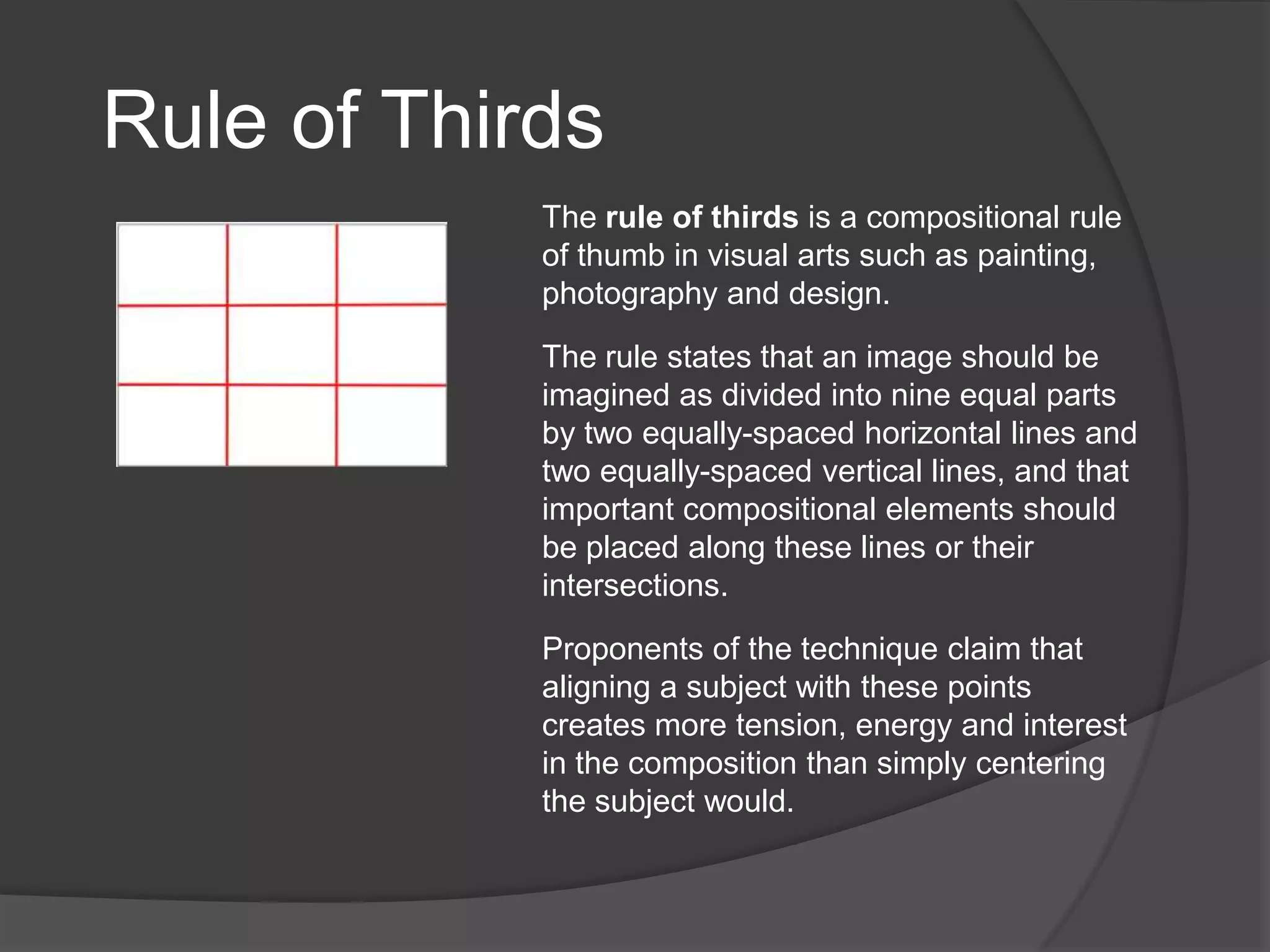 Rule of Thirds
            The rule of thirds is a compositional rule
            of thumb in visual arts such as painting,
            photography and design.

            The rule states that an image should be
            imagined as divided into nine equal parts
            by two equally-spaced horizontal lines and
            two equally-spaced vertical lines, and that
            important compositional elements should
            be placed along these lines or their
            intersections.

            Proponents of the technique claim that
            aligning a subject with these points
            creates more tension, energy and interest
            in the composition than simply centering
            the subject would.
 
