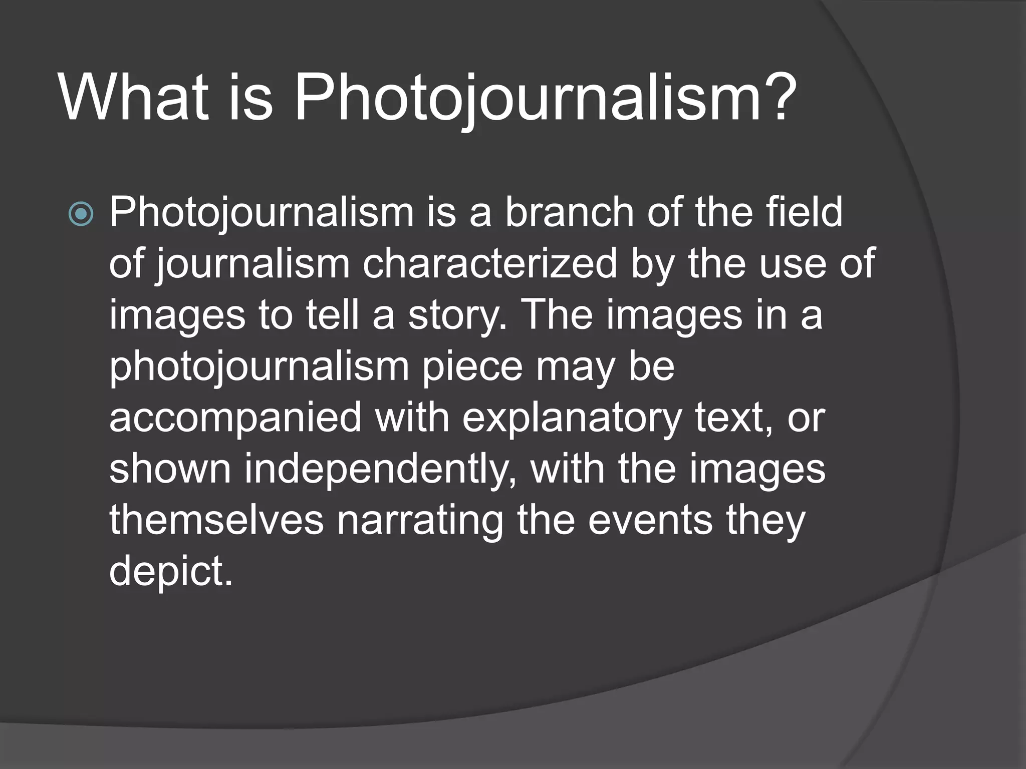 What is Photojournalism?
   Photojournalism is a branch of the field
    of journalism characterized by the use of
    images to tell a story. The images in a
    photojournalism piece may be
    accompanied with explanatory text, or
    shown independently, with the images
    themselves narrating the events they
    depict.
 