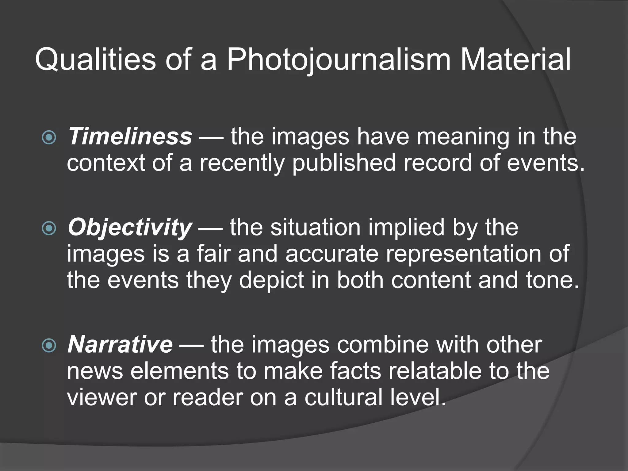 Qualities of a Photojournalism Material

   Timeliness — the images have meaning in the
    context of a recently published record of events.

   Objectivity — the situation implied by the
    images is a fair and accurate representation of
    the events they depict in both content and tone.

   Narrative — the images combine with other
    news elements to make facts relatable to the
    viewer or reader on a cultural level.
 