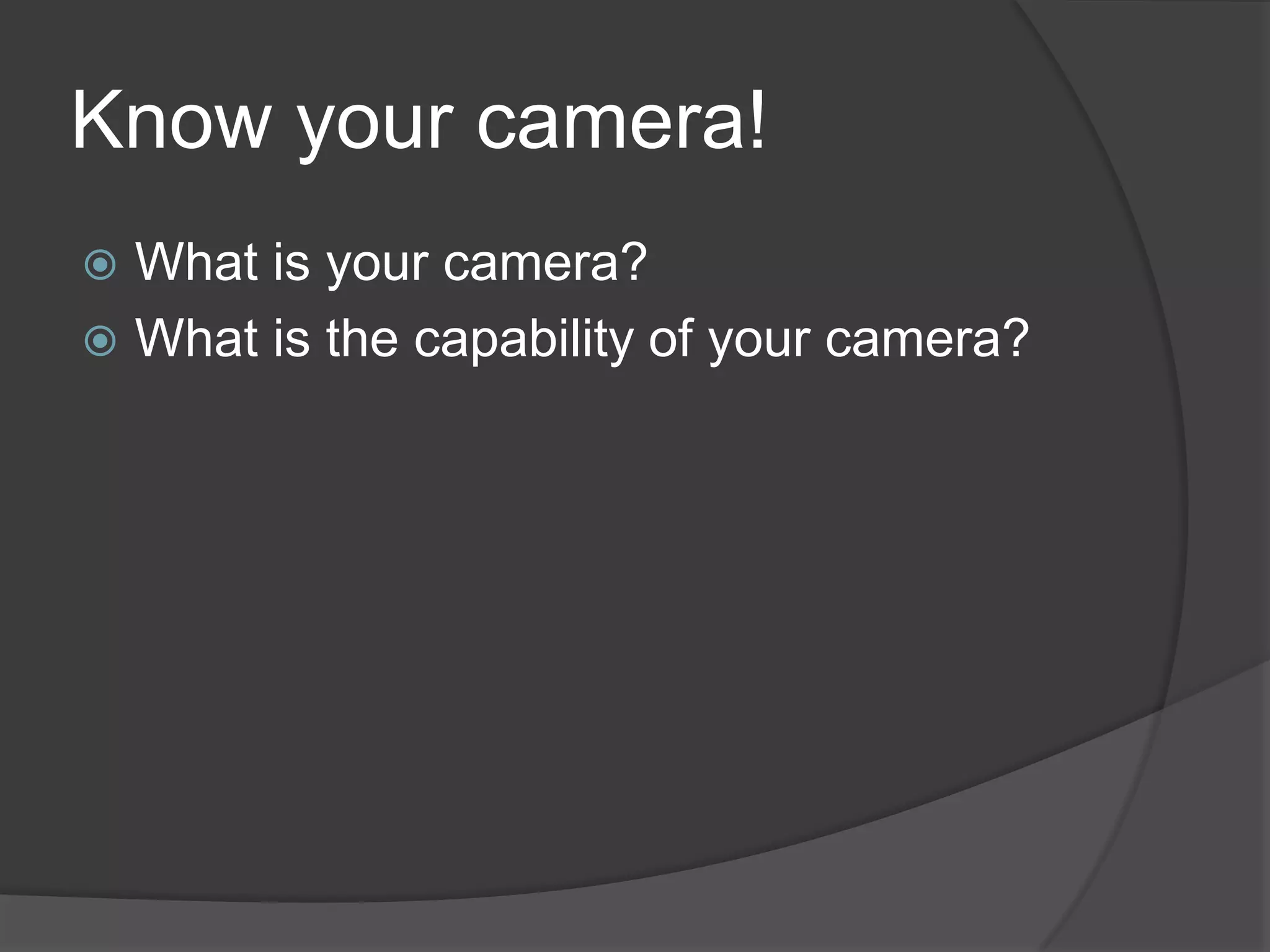 Know your camera!
 What is your camera?
 What is the capability of your camera?
 