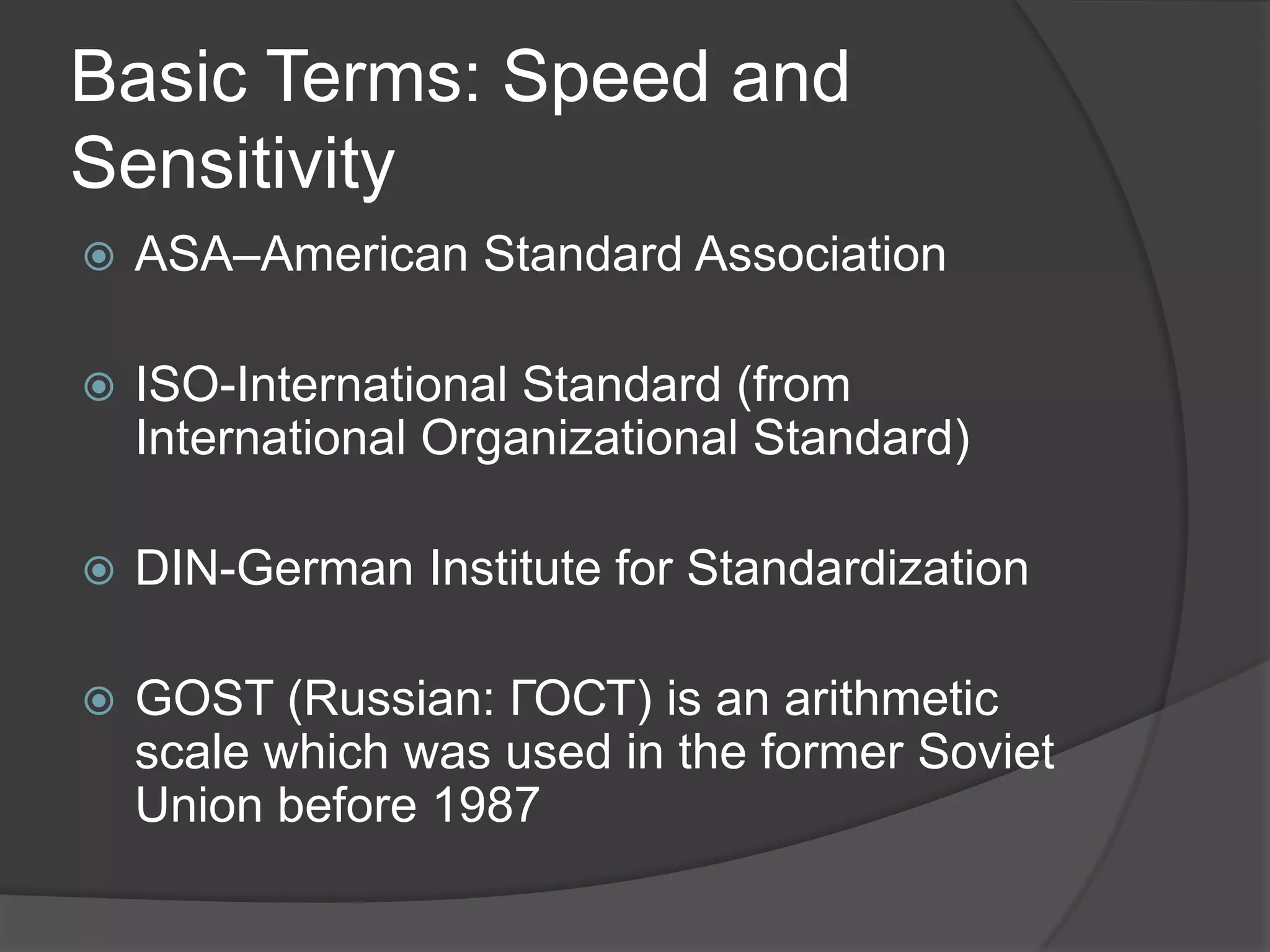 Basic Terms: Speed and
Sensitivity
   ASA–American Standard Association

   ISO-International Standard (from
    International Organizational Standard)

   DIN-German Institute for Standardization

   GOST (Russian: ГОСТ) is an arithmetic
    scale which was used in the former Soviet
    Union before 1987
 