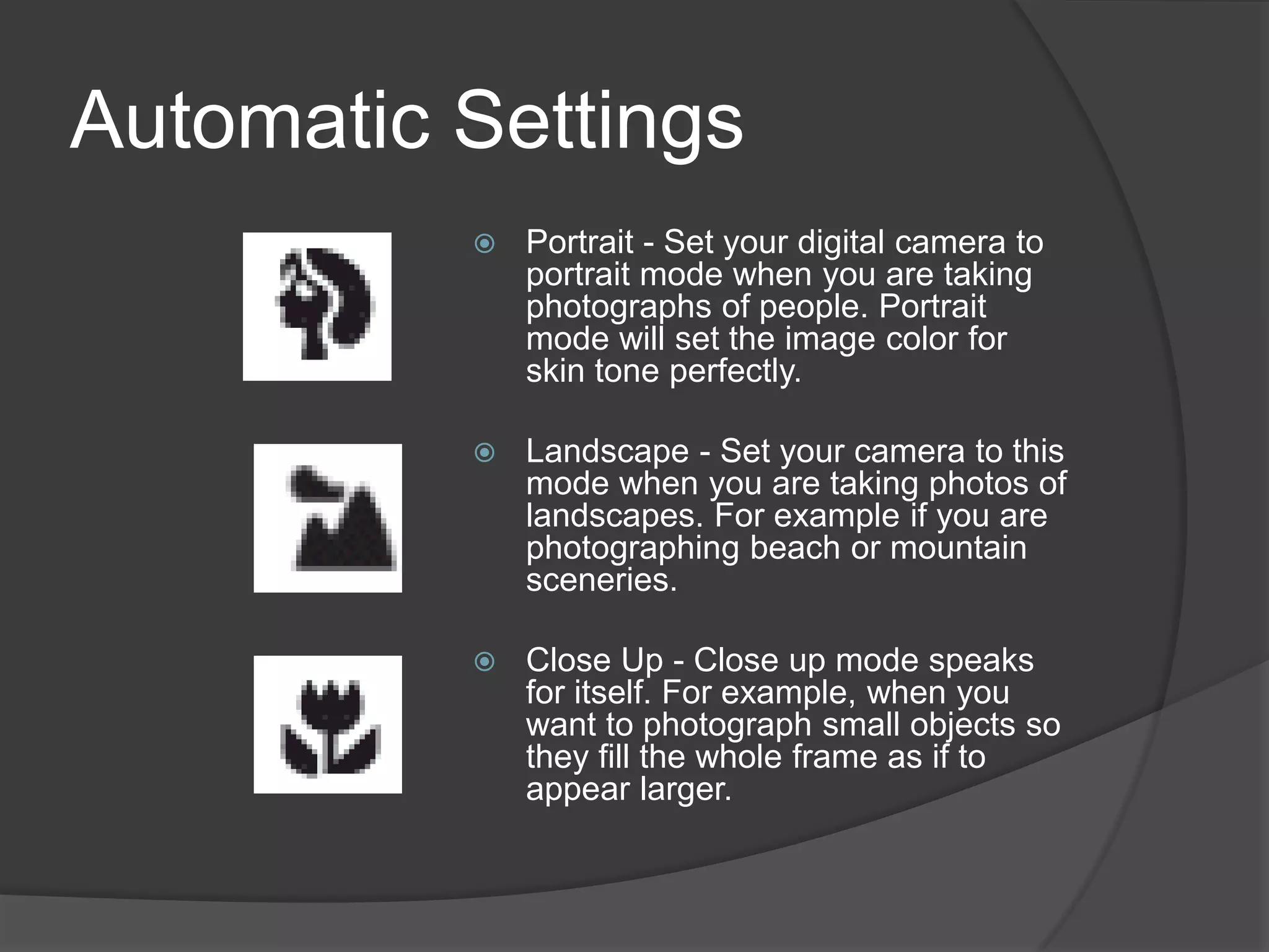 Automatic Settings
             Portrait - Set your digital camera to
              portrait mode when you are taking
              photographs of people. Portrait
              mode will set the image color for
              skin tone perfectly.

             Landscape - Set your camera to this
              mode when you are taking photos of
              landscapes. For example if you are
              photographing beach or mountain
              sceneries.

             Close Up - Close up mode speaks
              for itself. For example, when you
              want to photograph small objects so
              they fill the whole frame as if to
              appear larger.
 