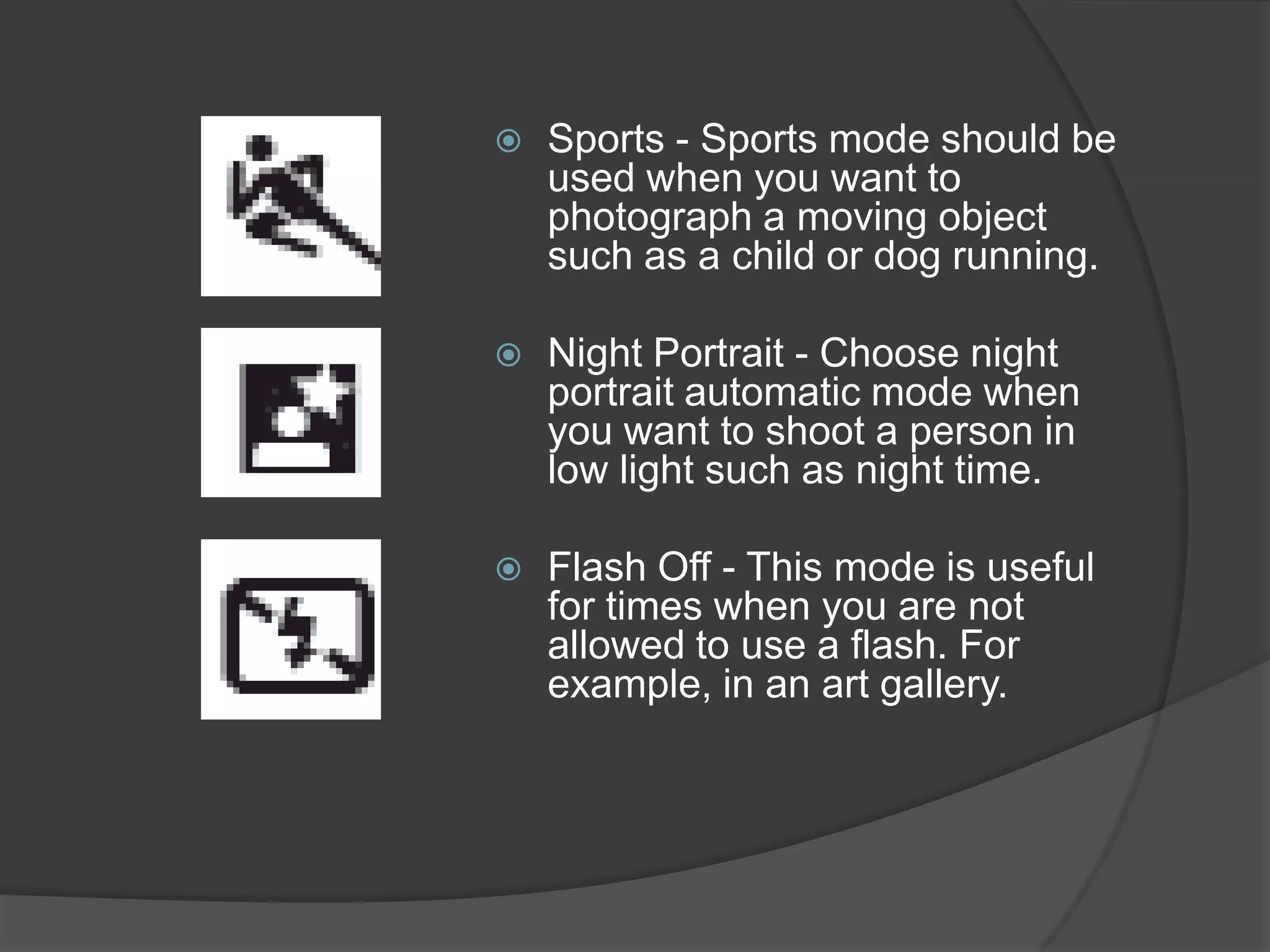    Sports - Sports mode should be
    used when you want to
    photograph a moving object
    such as a child or dog running.

   Night Portrait - Choose night
    portrait automatic mode when
    you want to shoot a person in
    low light such as night time.

   Flash Off - This mode is useful
    for times when you are not
    allowed to use a flash. For
    example, in an art gallery.
 