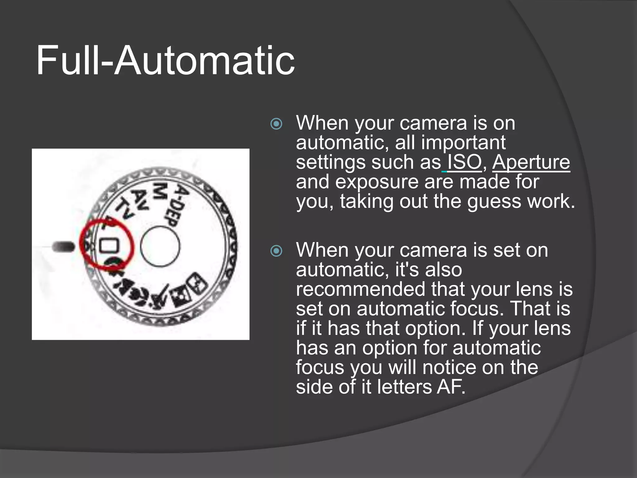 Full-Automatic
                When your camera is on
                 automatic, all important
                 settings such as ISO, Aperture
                 and exposure are made for
                 you, taking out the guess work.

                When your camera is set on
                 automatic, it's also
                 recommended that your lens is
                 set on automatic focus. That is
                 if it has that option. If your lens
                 has an option for automatic
                 focus you will notice on the
                 side of it letters AF.
 
