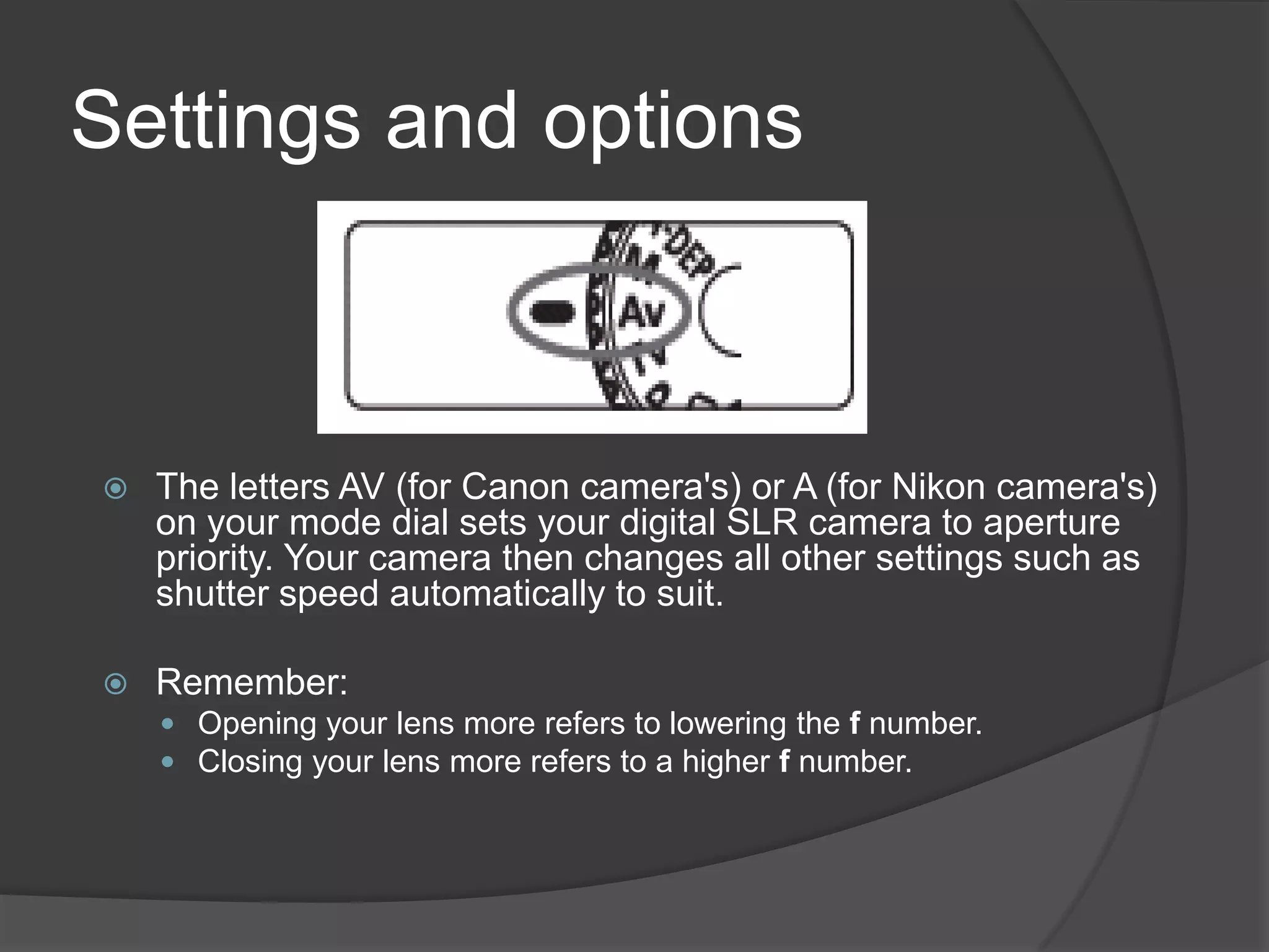 Settings and options



   The letters AV (for Canon camera's) or A (for Nikon camera's)
    on your mode dial sets your digital SLR camera to aperture
    priority. Your camera then changes all other settings such as
    shutter speed automatically to suit.

   Remember:
     Opening your lens more refers to lowering the f number.
     Closing your lens more refers to a higher f number.
 