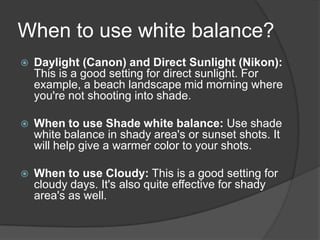 When to use white balance?
   Daylight (Canon) and Direct Sunlight (Nikon):
    This is a good setting for direct sunlight. For
    example, a beach landscape mid morning where
    you're not shooting into shade.

   When to use Shade white balance: Use shade
    white balance in shady area's or sunset shots. It
    will help give a warmer color to your shots.

   When to use Cloudy: This is a good setting for
    cloudy days. It's also quite effective for shady
    area's as well.
 
