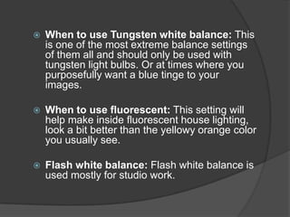    When to use Tungsten white balance: This
    is one of the most extreme balance settings
    of them all and should only be used with
    tungsten light bulbs. Or at times where you
    purposefully want a blue tinge to your
    images.

   When to use fluorescent: This setting will
    help make inside fluorescent house lighting,
    look a bit better than the yellowy orange color
    you usually see.

   Flash white balance: Flash white balance is
    used mostly for studio work.
 