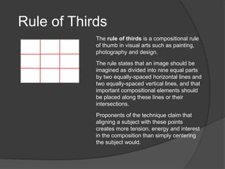 Rule of Thirds
            The rule of thirds is a compositional rule
            of thumb in visual arts such as painting,
            photography and design.

            The rule states that an image should be
            imagined as divided into nine equal parts
            by two equally-spaced horizontal lines and
            two equally-spaced vertical lines, and that
            important compositional elements should
            be placed along these lines or their
            intersections.

            Proponents of the technique claim that
            aligning a subject with these points
            creates more tension, energy and interest
            in the composition than simply centering
            the subject would.
 