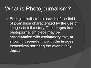 What is Photojournalism?
   Photojournalism is a branch of the field
    of journalism characterized by the use of
    images to tell a story. The images in a
    photojournalism piece may be
    accompanied with explanatory text, or
    shown independently, with the images
    themselves narrating the events they
    depict.
 