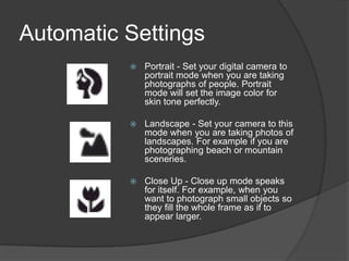 Automatic Settings
             Portrait - Set your digital camera to
              portrait mode when you are taking
              photographs of people. Portrait
              mode will set the image color for
              skin tone perfectly.

             Landscape - Set your camera to this
              mode when you are taking photos of
              landscapes. For example if you are
              photographing beach or mountain
              sceneries.

             Close Up - Close up mode speaks
              for itself. For example, when you
              want to photograph small objects so
              they fill the whole frame as if to
              appear larger.
 