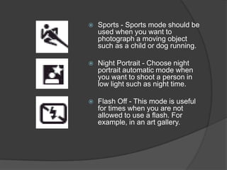    Sports - Sports mode should be
    used when you want to
    photograph a moving object
    such as a child or dog running.

   Night Portrait - Choose night
    portrait automatic mode when
    you want to shoot a person in
    low light such as night time.

   Flash Off - This mode is useful
    for times when you are not
    allowed to use a flash. For
    example, in an art gallery.
 