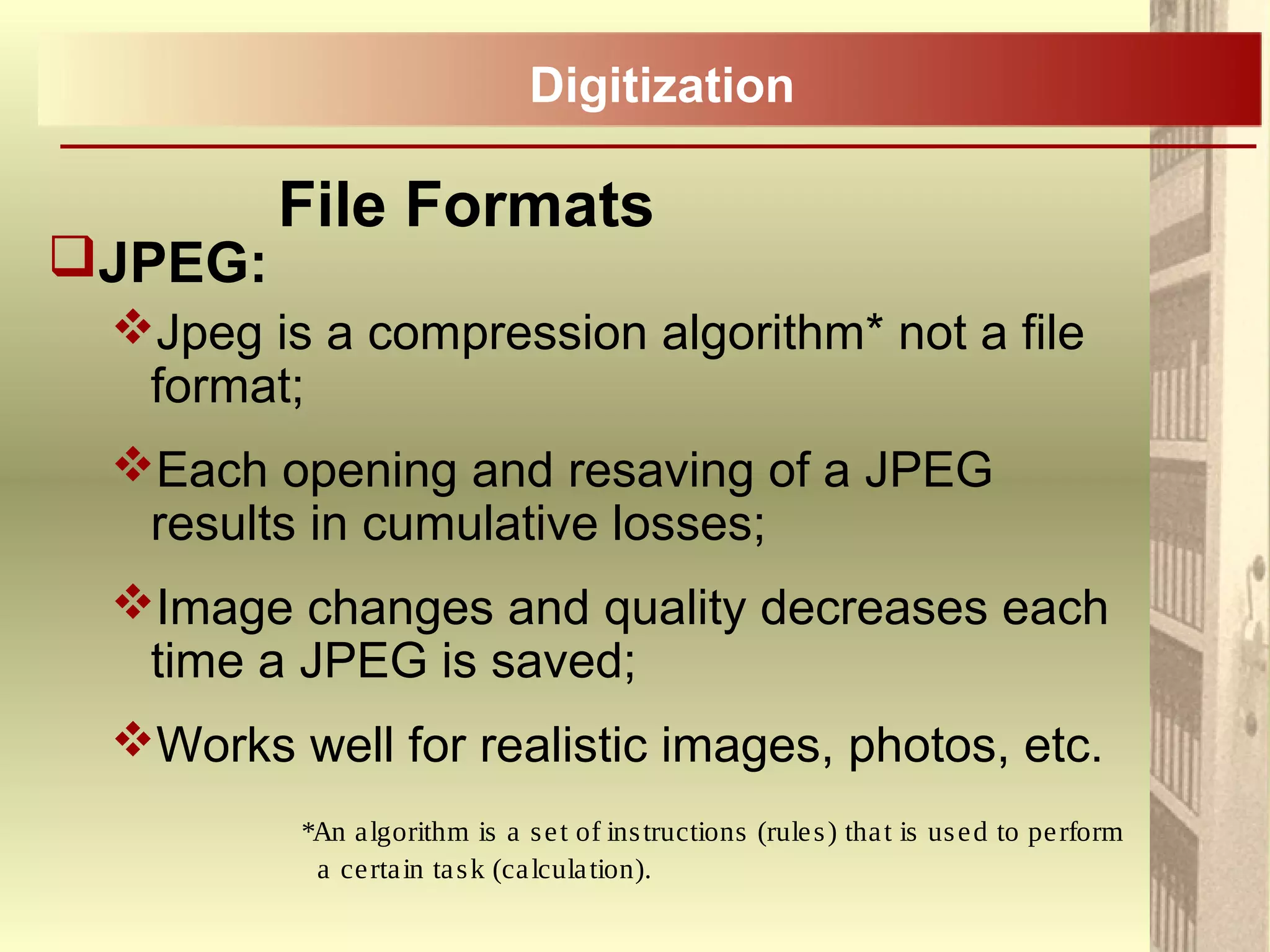 JPEG:
Jpeg is a compression algorithm* not a file
format;
Each opening and resaving of a JPEG
results in cumulative losses;
Image changes and quality decreases each
time a JPEG is saved;
Works well for realistic images, photos, etc.
*An algorithm is a set of instructions (rules) that is used to perform
a certain task (calculation).
File Formats
Digitization
 