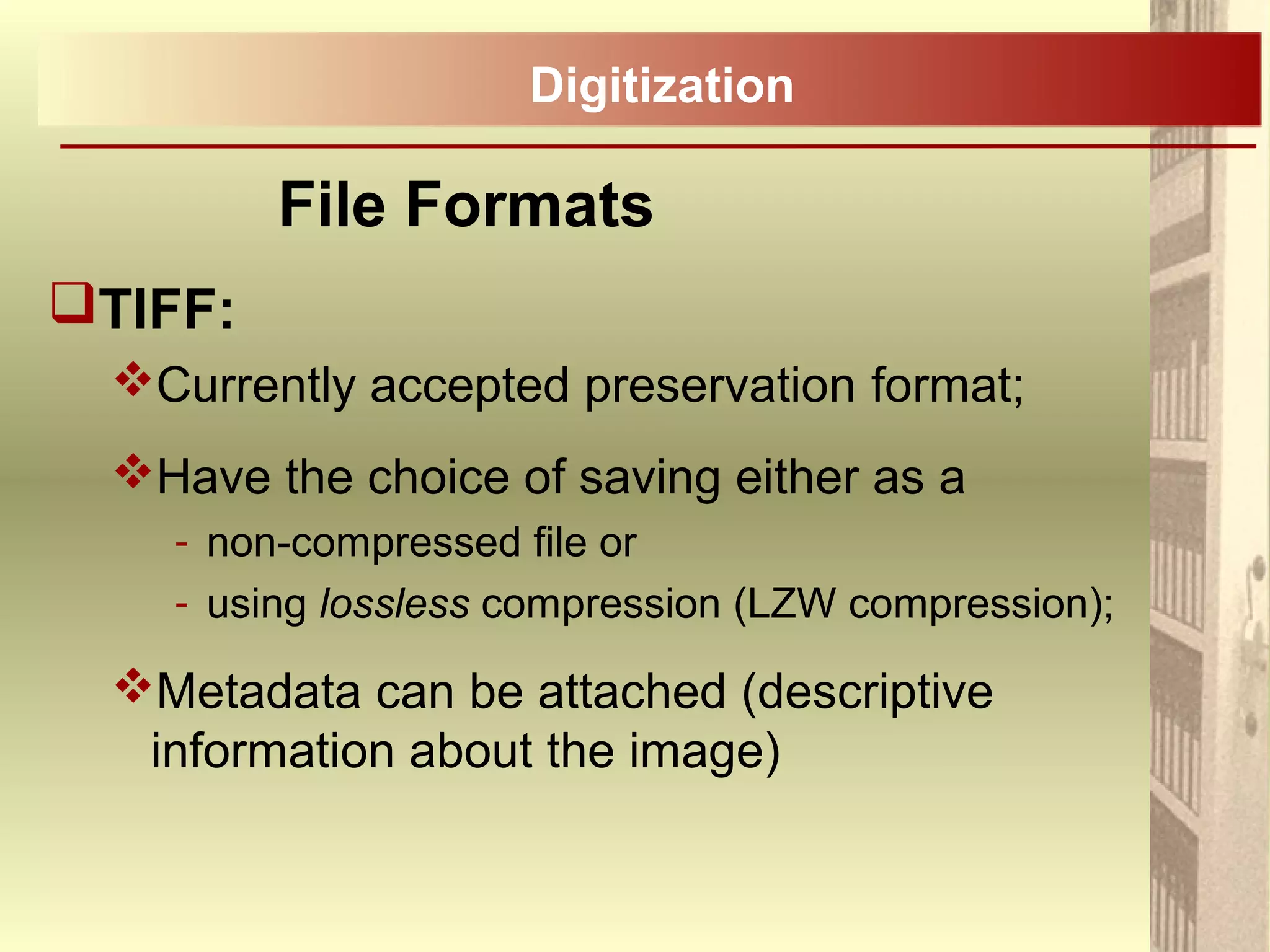 TIFF:
Currently accepted preservation format;
Have the choice of saving either as a
- non-compressed file or
- using lossless compression (LZW compression);
Metadata can be attached (descriptive
information about the image)
File Formats
Digitization
 