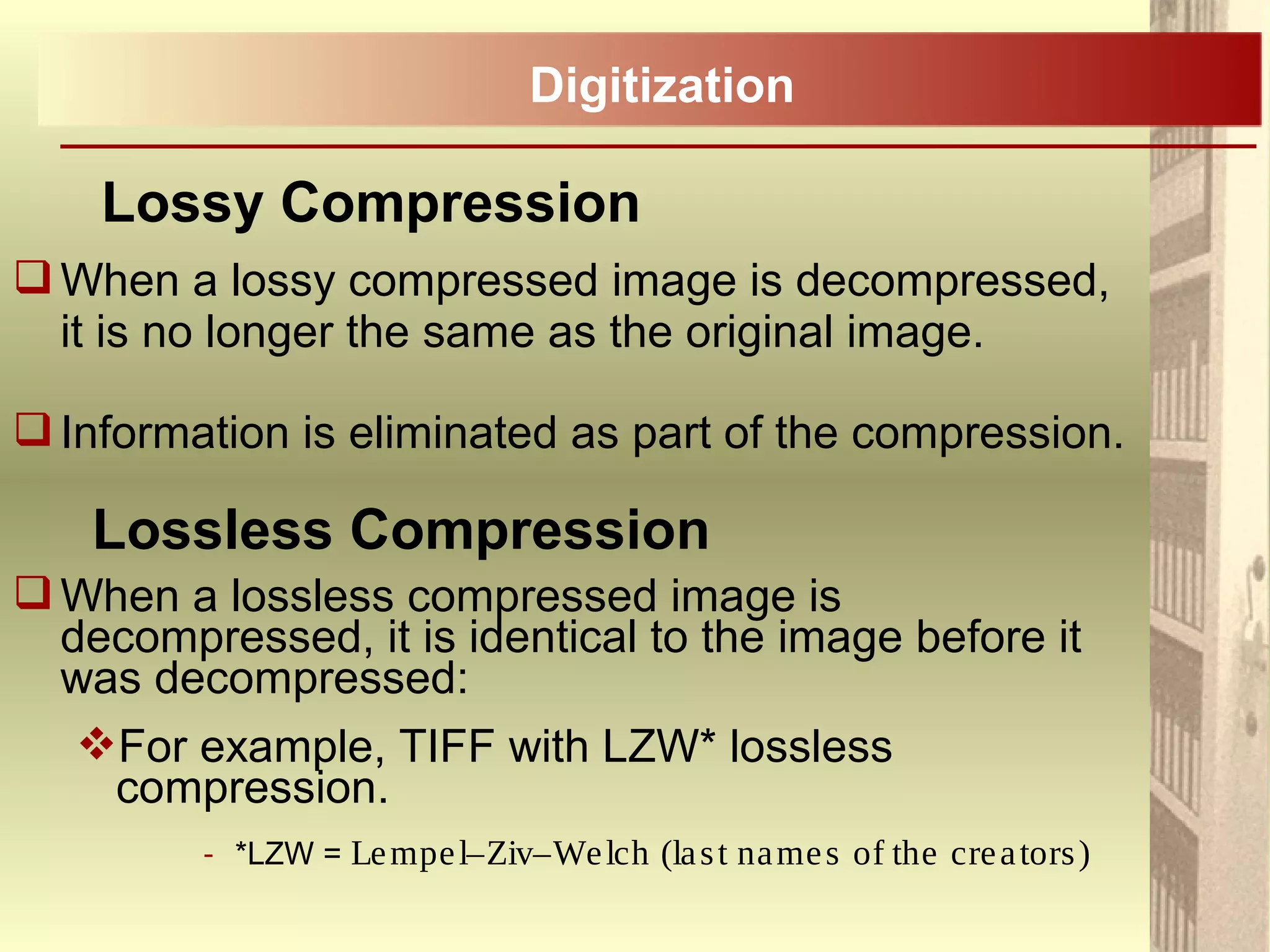 When a lossy compressed image is decompressed,
it is no longer the same as the original image.
Information is eliminated as part of the compression.
When a lossless compressed image is
decompressed, it is identical to the image before it
was decompressed:
For example, TIFF with LZW* lossless
compression.
- *LZW = Lempel–Ziv–Welch (last names of the creators)
Lossy Compression
Digitization
Lossless Compression
 