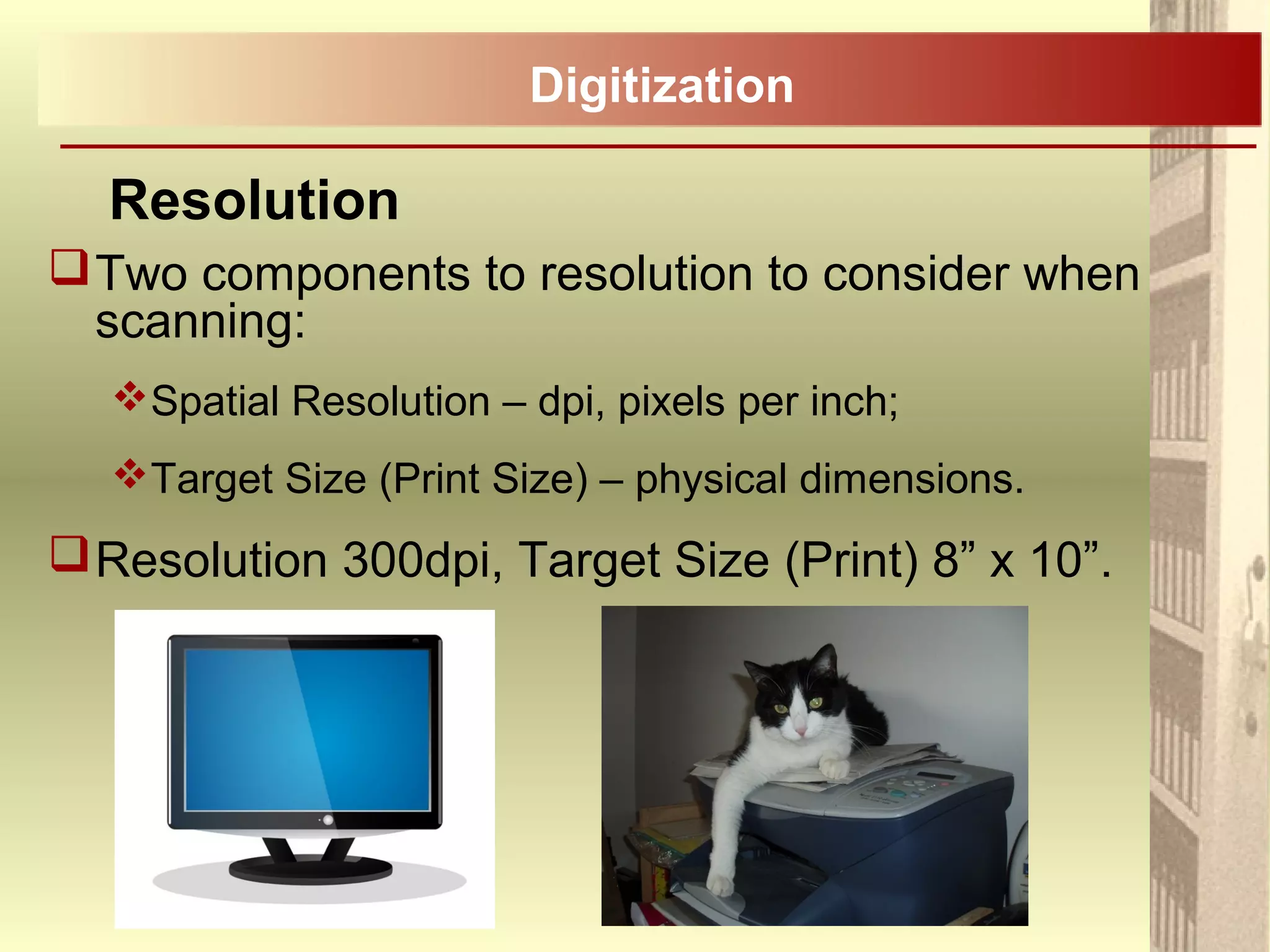 Two components to resolution to consider when
scanning:
Spatial Resolution – dpi, pixels per inch;
Target Size (Print Size) – physical dimensions.
Resolution 300dpi, Target Size (Print) 8” x 10”.
Resolution
Digitization
 