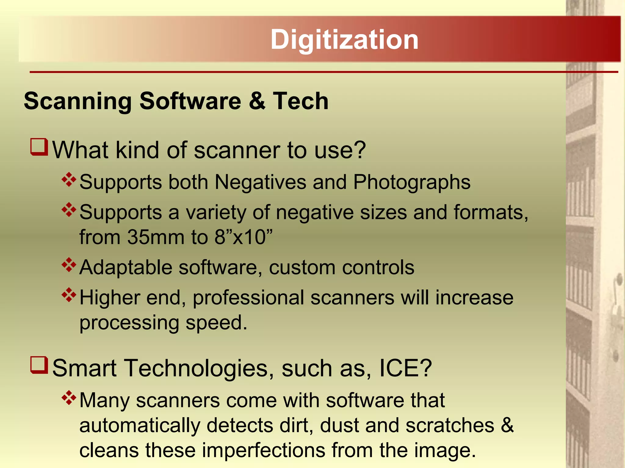 Digitization
Scanning Software & Tech
What kind of scanner to use?
Supports both Negatives and Photographs
Supports a variety of negative sizes and formats,
from 35mm to 8”x10”
Adaptable software, custom controls
Higher end, professional scanners will increase
processing speed.
Smart Technologies, such as, ICE?
Many scanners come with software that
automatically detects dirt, dust and scratches &
cleans these imperfections from the image.
 